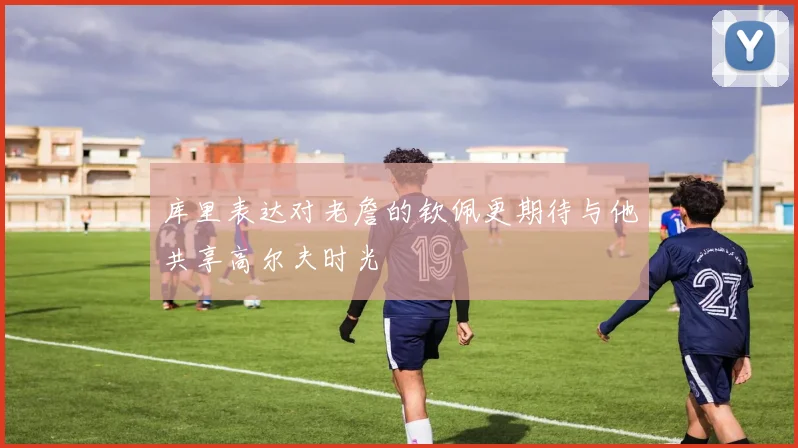 库里表达对老詹的钦佩更期待与他共享高尔夫时光
