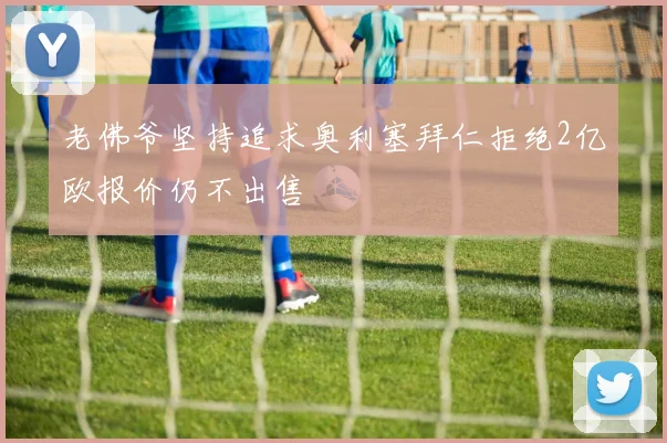 老佛爷坚持追求奥利塞拜仁拒绝2亿欧报价仍不出售