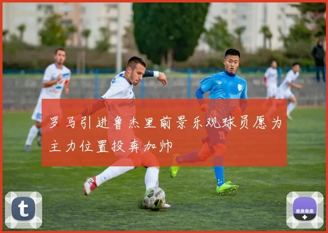 罗马引进鲁杰里前景乐观球员愿为主力位置投奔加帅