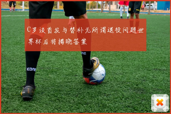 C罗谈首发与替补无所谓退役问题世界杯后将揭晓答案