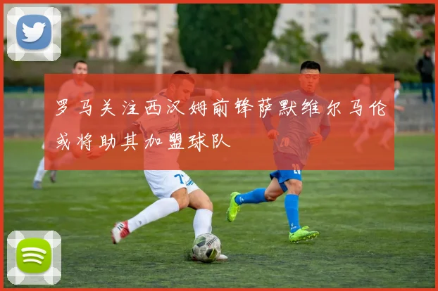 罗马关注西汉姆前锋萨默维尔马伦或将助其加盟球队