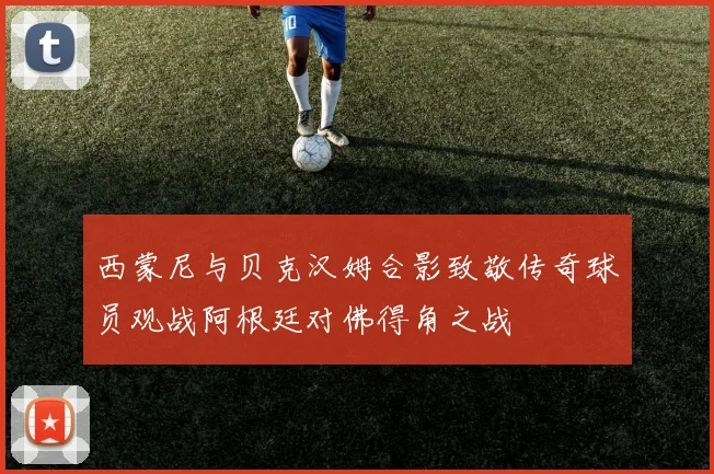 西蒙尼与贝克汉姆合影致敬传奇球员观战阿根廷对佛得角之战