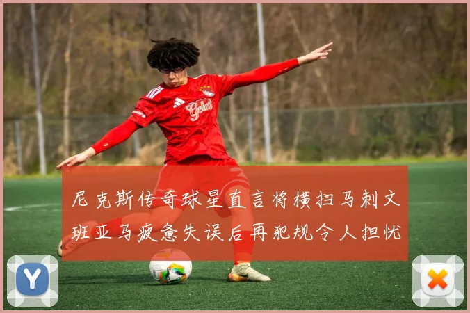 尼克斯传奇球星直言将横扫马刺文班亚马疲惫失误后再犯规令人担忧