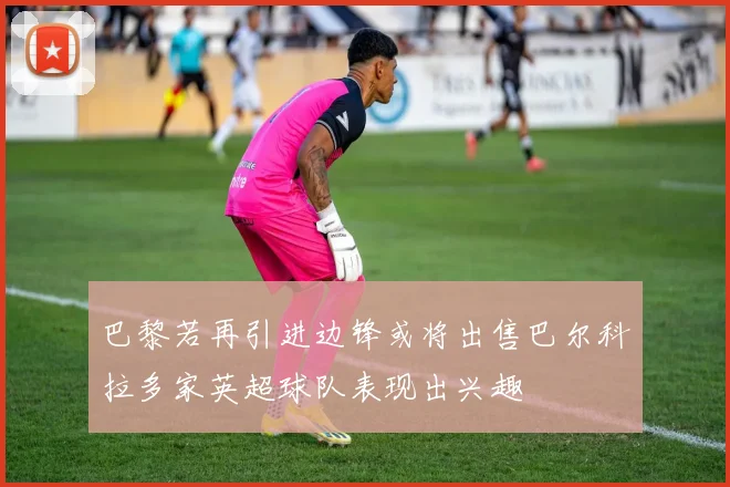 巴黎若再引进边锋或将出售巴尔科拉多家英超球队表现出兴趣