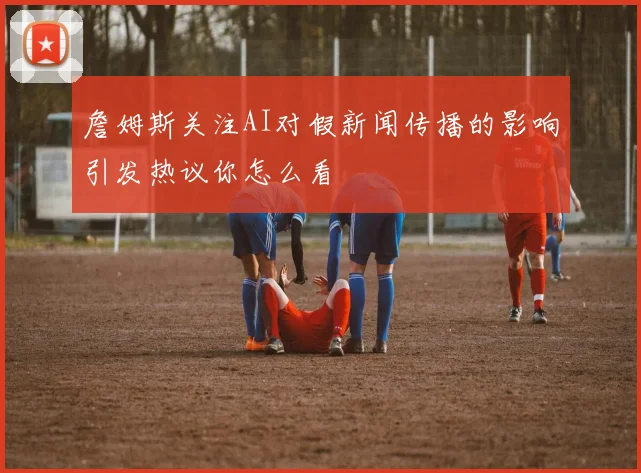 詹姆斯关注AI对假新闻传播的影响引发热议你怎么看
