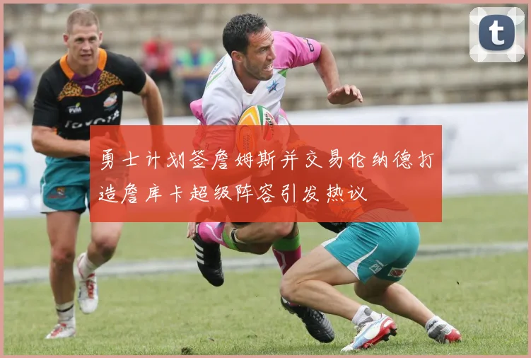 勇士计划签詹姆斯并交易伦纳德打造詹库卡超级阵容引发热议