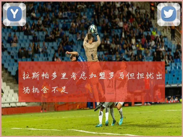 拉斯帕多里考虑加盟罗马但担忧出场机会不足