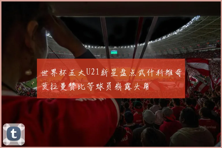 世界杯五大U21新星盘点武什科维奇莫拉曼赞比等球员崭露头角