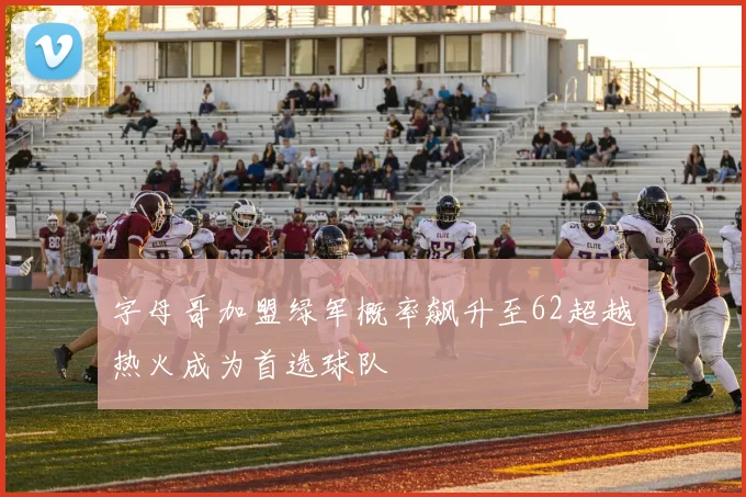 字母哥加盟绿军概率飙升至62超越热火成为首选球队